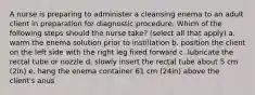 A nurse is preparing to administer a cleansing enema to an adult client in preparation for diagnostic procedure. Which of the following steps should the nurse take? (select all that apply) a. warm the enema solution prior to instillation b. position the client on the left side with the right leg fixed forward c. lubricate the rectal tube or nozzle d. slowly insert the rectal tube about 5 cm (2in) e. hang the enema container 61 cm (24in) above the client's anus