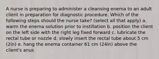 A nurse is preparing to administer a cleansing enema to an adult client in preparation for diagnostic procedure. Which of the following steps should the nurse take? (select all that apply) a. warm the enema solution prior to instillation b. position the client on the left side with the right leg fixed forward c. lubricate the rectal tube or nozzle d. slowly insert the rectal tube about 5 cm (2in) e. hang the enema container 61 cm (24in) above the client's anus