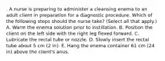 . A nurse is preparing to administer a cleansing enema to an adult client in preparation for a diagnostic procedure. Which of the following steps should the nurse take? (Select all that apply.) A. Warm the enema solution prior to instillation. B. Position the client on the left side with the right leg flexed forward. C. Lubricate the rectal tube or nozzle. D. Slowly insert the rectal tube about 5 cm (2 in). E. Hang the enema container 61 cm (24 in) above the client's anus.