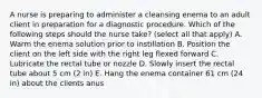 A nurse is preparing to administer a cleansing enema to an adult client in preparation for a diagnostic procedure. Which of the following steps should the nurse take? (select all that apply) A. Warm the enema solution prior to instillation B. Position the client on the left side with the right leg flexed forward C. Lubricate the rectal tube or nozzle D. Slowly insert the rectal tube about 5 cm (2 in) E. Hang the enema container 61 cm (24 in) about the clients anus