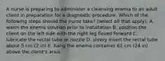 A nurse is preparing to administer a cleansing enema to an adult client in preparation for a diagnostic procedure. Which of the following steps should the nurse take? (select all that apply). A. warm the enema solution prior to installation B. position the client on the left side with the right leg flexed forward C. lubricate the rectal tube or nozzle D. slowly insert the rectal tube about 5 cm (2 in) E. hang the enema container 61 cm (24 in) above the client's anus