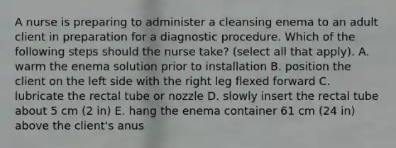 A nurse is preparing to administer a cleansing enema to an adult client in preparation for a diagnostic procedure. Which of the following steps should the nurse take? (select all that apply). A. warm the enema solution prior to installation B. position the client on the left side with the right leg flexed forward C. lubricate the rectal tube or nozzle D. slowly insert the rectal tube about 5 cm (2 in) E. hang the enema container 61 cm (24 in) above the client's anus