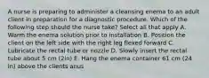 A nurse is preparing to administer a cleansing enema to an adult client in preparation for a diagnostic procedure. Which of the following step should the nurse take? Select all that apply A. Warm the enema solution prior to installation B. Position the client on the left side with the right leg flexed forward C. Lubricate the rectal tube or nozzle D. Slowly insert the rectal tube about 5 cm (2in) E. Hang the enema container 61 cm (24 in) above the clients anus