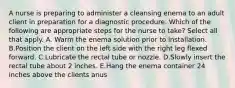 A nurse is preparing to administer a cleansing enema to an adult client in preparation for a diagnostic procedure. Which of the following are appropriate steps for the nurse to take? Select all that apply. A. Warm the enema solution prior to installation. B.Position the client on the left side with the right leg flexed forward. C.Lubricate the rectal tube or nozzle. D.Slowly insert the rectal tube about 2 inches. E.Hang the enema container 24 inches above the clients anus