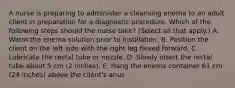 A nurse is preparing to administer a cleansing enema to an adult client in preparation for a diagnostic procedure. Which of the following steps should the nurse take? (Select all that apply.) A. Warm the enema solution prior to instillation. B. Position the client on the left side with the right leg flexed forward. C. Lubricate the rectal tube or nozzle. D. Slowly insert the rectal tube about 5 cm (2 inches). E. Hang the enema container 61 cm (24 inches) above the client's anus