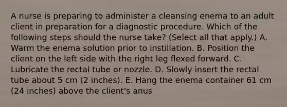 A nurse is preparing to administer a cleansing enema to an adult client in preparation for a diagnostic procedure. Which of the following steps should the nurse take? (Select all that apply.) A. Warm the enema solution prior to instillation. B. Position the client on the left side with the right leg flexed forward. C. Lubricate the rectal tube or nozzle. D. Slowly insert the rectal tube about 5 cm (2 inches). E. Hang the enema container 61 cm (24 inches) above the client's anus