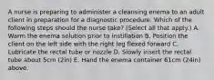 A nurse is preparing to administer a cleansing enema to an adult client in preparation for a diagnostic procedure. Which of the following steps should the nurse take? (Select all that apply.) A. Warm the enema solution prior to instillation B. Position the client on the left side with the right leg flexed forward C. Lubricate the rectal tube or nozzle D. Slowly insert the rectal tube about 5cm (2in) E. Hand the enema container 61cm (24in) above.