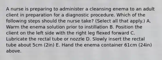 A nurse is preparing to administer a cleansing enema to an adult client in preparation for a diagnostic procedure. Which of the following steps should the nurse take? (Select all that apply.) A. Warm the enema solution prior to instillation B. Position the client on the left side with the right leg flexed forward C. Lubricate the rectal tube or nozzle D. Slowly insert the rectal tube about 5cm (2in) E. Hand the enema container 61cm (24in) above.