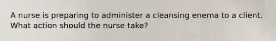 A nurse is preparing to administer a cleansing enema to a client. What action should the nurse take?