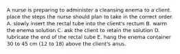 A nurse is preparing to administer a cleansing enema to a client. place the steps the nurse should plan to take in the correct order. A. slowly insert the rectal tube into the client's rectum B. warm the enema solution C. ask the client to retain the solution D. lubricate the end of the rectal tube E. hang the enema container 30 to 45 cm (12 to 18) above the client's anus.