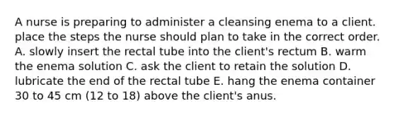 A nurse is preparing to administer a cleansing enema to a client. place the steps the nurse should plan to take in the correct order. A. slowly insert the rectal tube into the client's rectum B. warm the enema solution C. ask the client to retain the solution D. lubricate the end of the rectal tube E. hang the enema container 30 to 45 cm (12 to 18) above the client's anus.