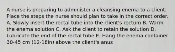 A nurse is preparing to administer a cleansing enema to a client. Place the steps the nurse should plan to take in the correct order. A. Slowly insert the rectal tube into the client's rectum B. Warm the enema solution C. Ask the client to retain the solution D. Lubricate the end of the rectal tube E. Hang the enema container 30-45 cm (12-18in) above the client's anus