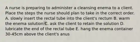 A nurse is preparing to administer a cleansing enema to a client. Place the steps the nurse should plan to take in the correct order. A. slowly insert the rectal tube into the client's rectum B. warm the enema solution C. ask the client to retain the solution D. lubricate the end of the rectal tube E. hang the enema container 30-45cm above the client's anus