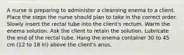 A nurse is preparing to administer a cleansing enema to a client. Place the steps the nurse should plan to take in the correct order. Slowly insert the rectal tube into the client's rectum. Warm the enema solution. Ask the client to retain the solution. Lubricate the end of the rectal tube. Hang the enema container 30 to 45 cm (12 to 18 in) above the client's anus.