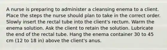 A nurse is preparing to administer a cleansing enema to a client. Place the steps the nurse should plan to take in the correct order. Slowly insert the rectal tube into the client's rectum. Warm the enema solution. Ask the client to retain the solution. Lubricate the end of the rectal tube. Hang the enema container 30 to 45 cm (12 to 18 in) above the client's anus.