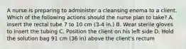 A nurse is preparing to administer a cleansing enema to a client. Which of the following actions should the nurse plan to take? A. insert the rectal tube 7 to 10 cm (3-4 in.) B. Wear sterile gloves to insert the tubing C. Position the client on his left side D. Hold the solution bag 91 cm (36 in) above the client's rectum