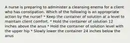 A nurse is preparing to administer a cleansing enema for a client who has constipation. Which of the following is an appropriate action by the nurse? * Keep the container of solution at a level to maintain client comfort. * Hold the container of solution 12 inches above the anus * Hold the container of solution level with the upper hip * Slowly lower the container 24 inches below the anus