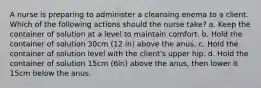 A nurse is preparing to administer a cleansing enema to a client. Which of the following actions should the nurse take? a. Keep the container of solution at a level to maintain comfort. b. Hold the container of solution 30cm (12 in) above the anus. c. Hold the container of solution level with the client's upper hip. d. Hold the container of solution 15cm (6in) above the anus, then lower it 15cm below the anus.