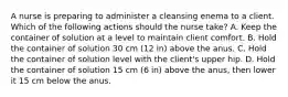 A nurse is preparing to administer a cleansing enema to a client. Which of the following actions should the nurse take? A. Keep the container of solution at a level to maintain client comfort. B. Hold the container of solution 30 cm (12 in) above the anus. C. Hold the container of solution level with the client's upper hip. D. Hold the container of solution 15 cm (6 in) above the anus, then lower it 15 cm below the anus.