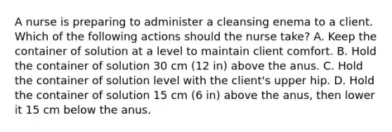 A nurse is preparing to administer a cleansing enema to a client. Which of the following actions should the nurse take? A. Keep the container of solution at a level to maintain client comfort. B. Hold the container of solution 30 cm (12 in) above the anus. C. Hold the container of solution level with the client's upper hip. D. Hold the container of solution 15 cm (6 in) above the anus, then lower it 15 cm below the anus.