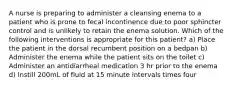 A nurse is preparing to administer a cleansing enema to a patient who is prone to fecal incontinence due to poor sphincter control and is unlikely to retain the enema solution. Which of the following interventions is appropriate for this patient? a) Place the patient in the dorsal recumbent position on a bedpan b) Administer the enema while the patient sits on the toilet c) Administer an antidiarrheal medication 3 hr prior to the enema d) Instill 200mL of fluid at 15 minute intervals times four