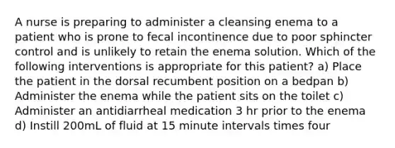 A nurse is preparing to administer a cleansing enema to a patient who is prone to fecal incontinence due to poor sphincter control and is unlikely to retain the enema solution. Which of the following interventions is appropriate for this patient? a) Place the patient in the dorsal recumbent position on a bedpan b) Administer the enema while the patient sits on the toilet c) Administer an antidiarrheal medication 3 hr prior to the enema d) Instill 200mL of fluid at 15 minute intervals times four