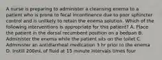 A nurse is preparing to administer a cleansing enema to a patient who is prone to fecal incontinence due to poor sphincter control and is unlikely to retain the enema solution. Which of the following interventions is appropriate for this patient? A. Place the patient in the dorsal recumbent position on a bedpan B. Administer the enema while the patient sits on the toilet C. Administer an antidiarrheal medication 3 hr prior to the enema D. Instill 200mL of fluid at 15 minute intervals times four