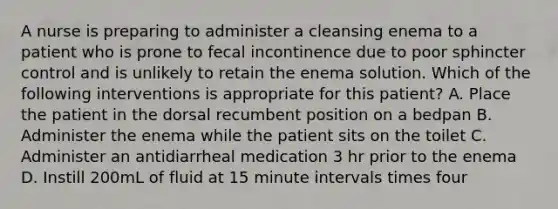 A nurse is preparing to administer a cleansing enema to a patient who is prone to fecal incontinence due to poor sphincter control and is unlikely to retain the enema solution. Which of the following interventions is appropriate for this patient? A. Place the patient in the dorsal recumbent position on a bedpan B. Administer the enema while the patient sits on the toilet C. Administer an antidiarrheal medication 3 hr prior to the enema D. Instill 200mL of fluid at 15 minute intervals times four