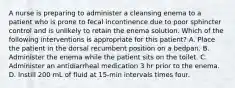 A nurse is preparing to administer a cleansing enema to a patient who is prone to fecal incontinence due to poor sphincter control and is unlikely to retain the enema solution. Which of the following interventions is appropriate for this patient? A. Place the patient in the dorsal recumbent position on a bedpan. B. Administer the enema while the patient sits on the toilet. C. Administer an antidiarrheal medication 3 hr prior to the enema. D. Instill 200 mL of fluid at 15-min intervals times four.
