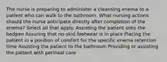 The nurse is preparing to administer a cleansing enema to a patient who can walk to the bathroom. What nursing actions should the nurse anticipate directly after completion of the enema? Select all that apply. Assisting the patient onto the bedpan Assuring that no-skid footwear is in place Placing the patient in a position of comfort for the specific enema retention time Assisting the patient to the bathroom Providing or assisting the patient with perineal care