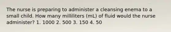 The nurse is preparing to administer a cleansing enema to a small child. How many milliliters (mL) of fluid would the nurse administer? 1. 1000 2. 500 3. 150 4. 50