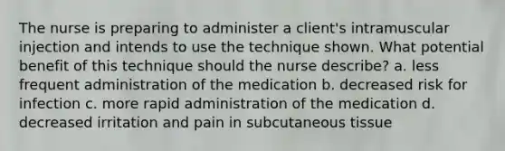 The nurse is preparing to administer a client's intramuscular injection and intends to use the technique shown. What potential benefit of this technique should the nurse describe? a. less frequent administration of the medication b. decreased risk for infection c. more rapid administration of the medication d. decreased irritation and pain in subcutaneous tissue