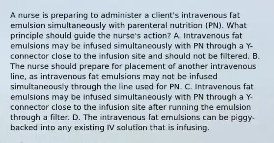 A nurse is preparing to administer a client's intravenous fat emulsion simultaneously with parenteral nutrition (PN). What principle should guide the nurse's action? A. Intravenous fat emulsions may be infused simultaneously with PN through a Y-connector close to the infusion site and should not be filtered. B. The nurse should prepare for placement of another intravenous line, as intravenous fat emulsions may not be infused simultaneously through the line used for PN. C. Intravenous fat emulsions may be infused simultaneously with PN through a Y-connector close to the infusion site after running the emulsion through a filter. D. The intravenous fat emulsions can be piggy-backed into any existing IV solution that is infusing.