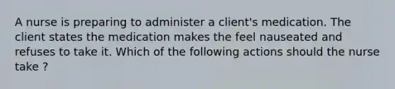 A nurse is preparing to administer a client's medication. The client states the medication makes the feel nauseated and refuses to take it. Which of the following actions should the nurse take ?