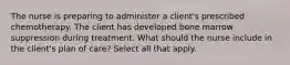 The nurse is preparing to administer a client's prescribed chemotherapy. The client has developed bone marrow suppression during treatment. What should the nurse include in the client's plan of care? Select all that apply.