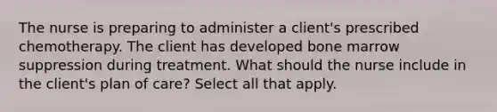 The nurse is preparing to administer a client's prescribed chemotherapy. The client has developed bone marrow suppression during treatment. What should the nurse include in the client's plan of care? Select all that apply.