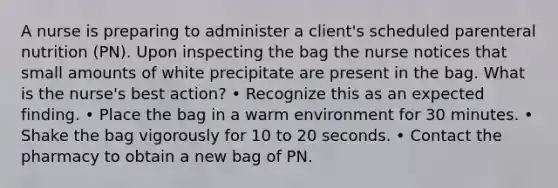 A nurse is preparing to administer a client's scheduled parenteral nutrition (PN). Upon inspecting the bag the nurse notices that small amounts of white precipitate are present in the bag. What is the nurse's best action? • Recognize this as an expected finding. • Place the bag in a warm environment for 30 minutes. • Shake the bag vigorously for 10 to 20 seconds. • Contact the pharmacy to obtain a new bag of PN.