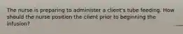 The nurse is preparing to administer a client's tube feeding. How should the nurse position the client prior to beginning the infusion?