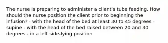 The nurse is preparing to administer a client's tube feeding. How should the nurse position the client prior to beginning the infusion? - with the head of the bed at least 30 to 45 degrees - supine - with the head of the bed raised between 20 and 30 degrees - in a left side-lying position