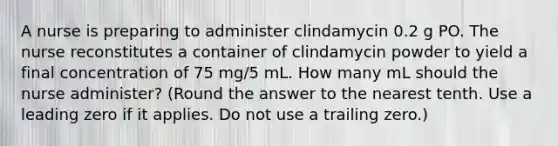 A nurse is preparing to administer clindamycin 0.2 g PO. The nurse reconstitutes a container of clindamycin powder to yield a final concentration of 75 mg/5 mL. How many mL should the nurse administer? (Round the answer to the nearest tenth. Use a leading zero if it applies. Do not use a trailing zero.)