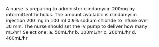 A nurse is preparing to administer clindamycin 200mg by intermittent IV bolus. The amount available is clindamycin injection 200 mg in 100 ml 0.9% sodium chloride to infuse over 30 min. The nurse should set the IV pump to deliver how many mL/hr? Select one: a. 50mL/hr b. 100mL/hr c. 200mL/hr d. 400mL/hr