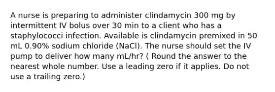 A nurse is preparing to administer clindamycin 300 mg by intermittent IV bolus over 30 min to a client who has a staphylococci infection. Available is clindamycin premixed in 50 mL 0.90% sodium chloride (NaCl). The nurse should set the IV pump to deliver how many mL/hr? ( Round the answer to the nearest whole number. Use a leading zero if it applies. Do not use a trailing zero.)