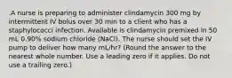 .A nurse is preparing to administer clindamycin 300 mg by intermittent IV bolus over 30 min to a client who has a staphylococci infection. Available is clindamycin premixed in 50 mL 0.90% sodium chloride (NaCl). The nurse should set the IV pump to deliver how many mL/hr? (Round the answer to the nearest whole number. Use a leading zero if it applies. Do not use a trailing zero.)