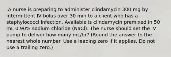 .A nurse is preparing to administer clindamycin 300 mg by intermittent IV bolus over 30 min to a client who has a staphylococci infection. Available is clindamycin premixed in 50 mL 0.90% sodium chloride (NaCl). The nurse should set the IV pump to deliver how many mL/hr? (Round the answer to the nearest whole number. Use a leading zero if it applies. Do not use a trailing zero.)