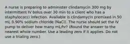 A nurse is preparing to administer clindamycin 300 mg by intermittent IV bolus over 30 min to a client who has a staphylococci infection. Available is clindamycin premixed in 50 mL 0.90% sodium chloride (NaCl). The nurse should set the IV pump to deliver how many mL/hr? (Round the answer to the nearest whole number. Use a leading zero if it applies. Do not use a trialing zero.)