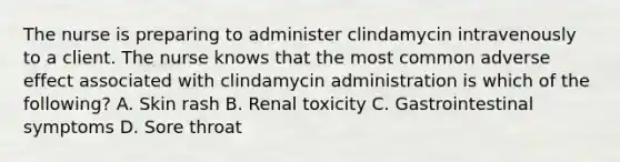 The nurse is preparing to administer clindamycin intravenously to a client. The nurse knows that the most common adverse effect associated with clindamycin administration is which of the following? A. Skin rash B. Renal toxicity C. Gastrointestinal symptoms D. Sore throat