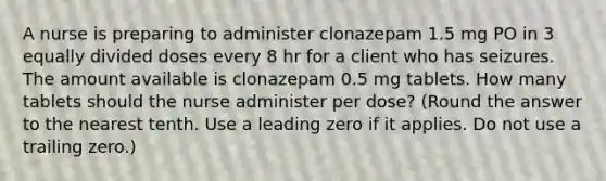 A nurse is preparing to administer clonazepam 1.5 mg PO in 3 equally divided doses every 8 hr for a client who has seizures. The amount available is clonazepam 0.5 mg tablets. How many tablets should the nurse administer per dose? (Round the answer to the nearest tenth. Use a leading zero if it applies. Do not use a trailing zero.)