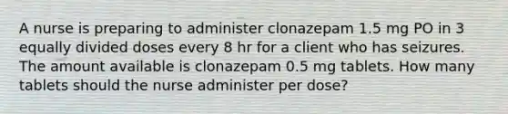 A nurse is preparing to administer clonazepam 1.5 mg PO in 3 equally divided doses every 8 hr for a client who has seizures. The amount available is clonazepam 0.5 mg tablets. How many tablets should the nurse administer per dose?