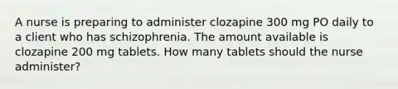 A nurse is preparing to administer clozapine 300 mg PO daily to a client who has schizophrenia. The amount available is clozapine 200 mg tablets. How many tablets should the nurse administer?