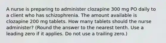 A nurse is preparing to administer clozapine 300 mg PO daily to a client who has schizophrenia. The amount available is clozapine 200 mg tablets. How many tablets should the nurse administer? (Round the answer to the nearest tenth. Use a leading zero if it applies. Do not use a trailing zero.)